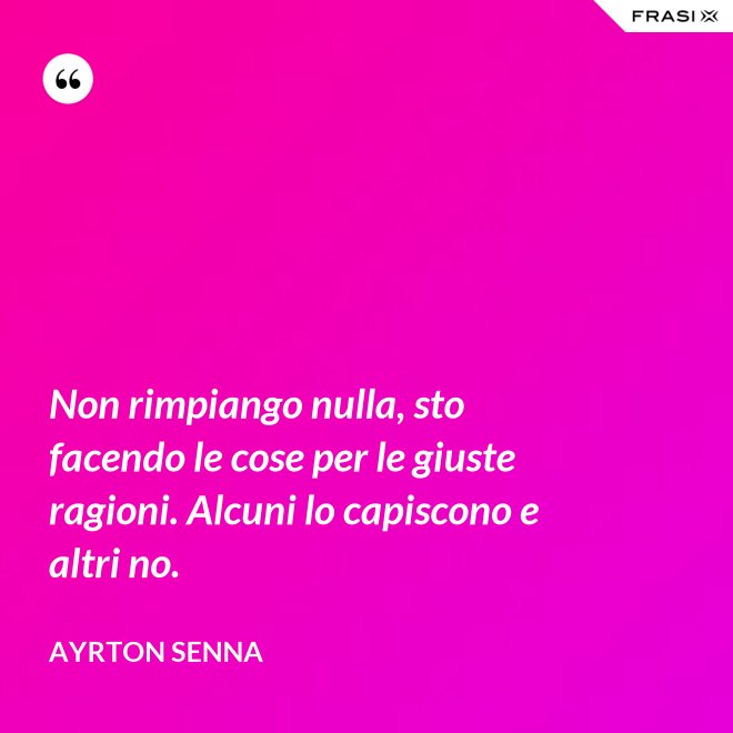 Non rimpiango nulla, sto facendo le cose per le giuste ragioni. Alcuni lo capiscono e altri no. - Ayrton Senna