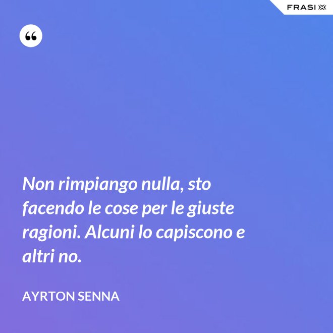 Non rimpiango nulla, sto facendo le cose per le giuste ragioni. Alcuni lo capiscono e altri no. - Ayrton Senna