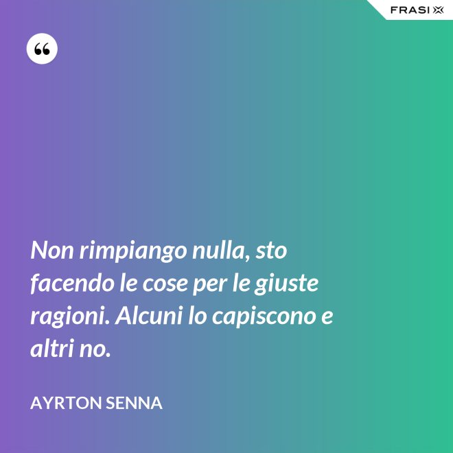 Non rimpiango nulla, sto facendo le cose per le giuste ragioni. Alcuni lo capiscono e altri no. - Ayrton Senna