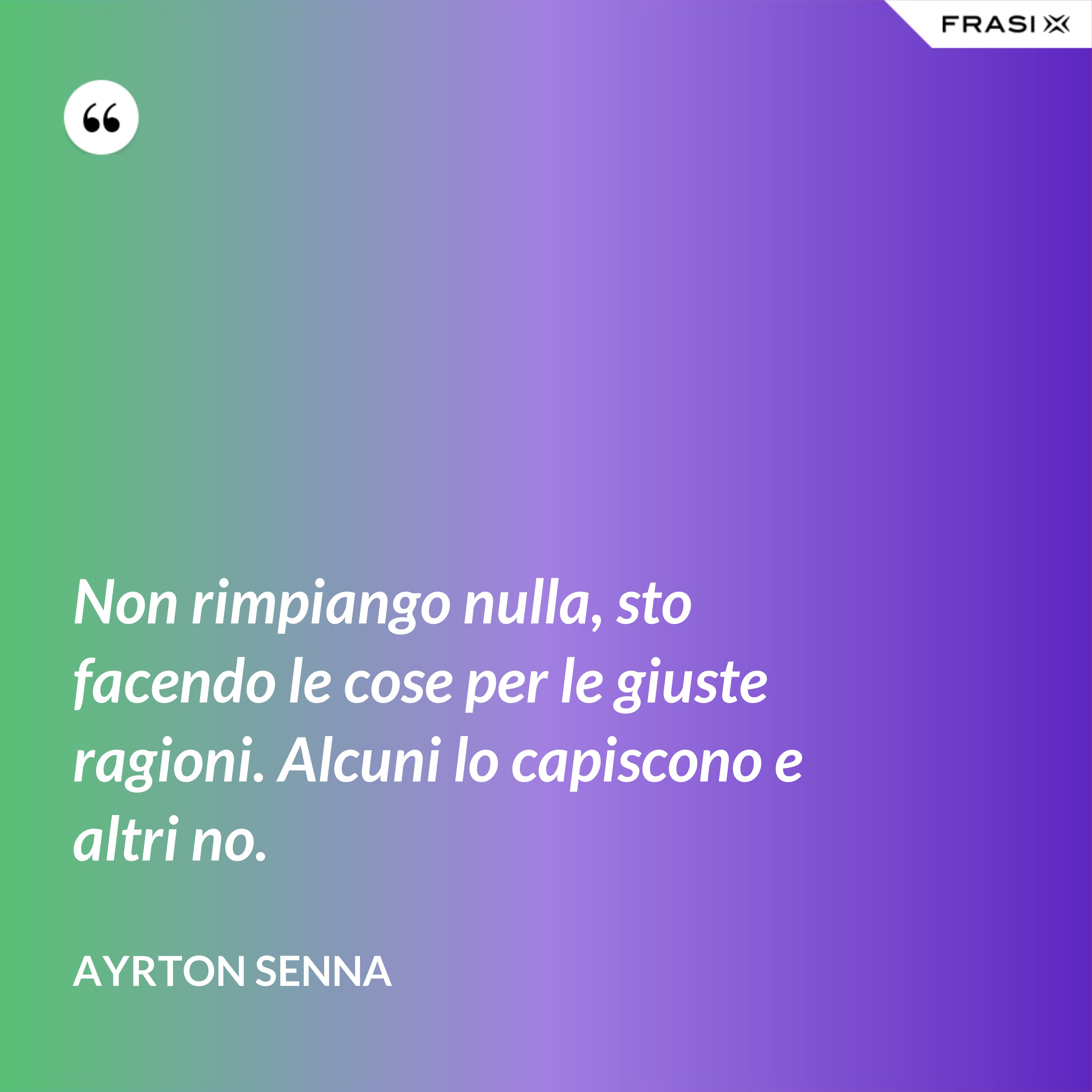 Non rimpiango nulla, sto facendo le cose per le giuste ragioni. Alcuni lo capiscono e altri no. - Ayrton Senna