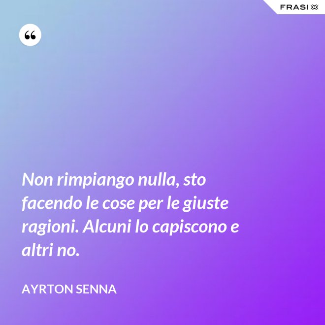Non rimpiango nulla, sto facendo le cose per le giuste ragioni. Alcuni lo capiscono e altri no. - Ayrton Senna