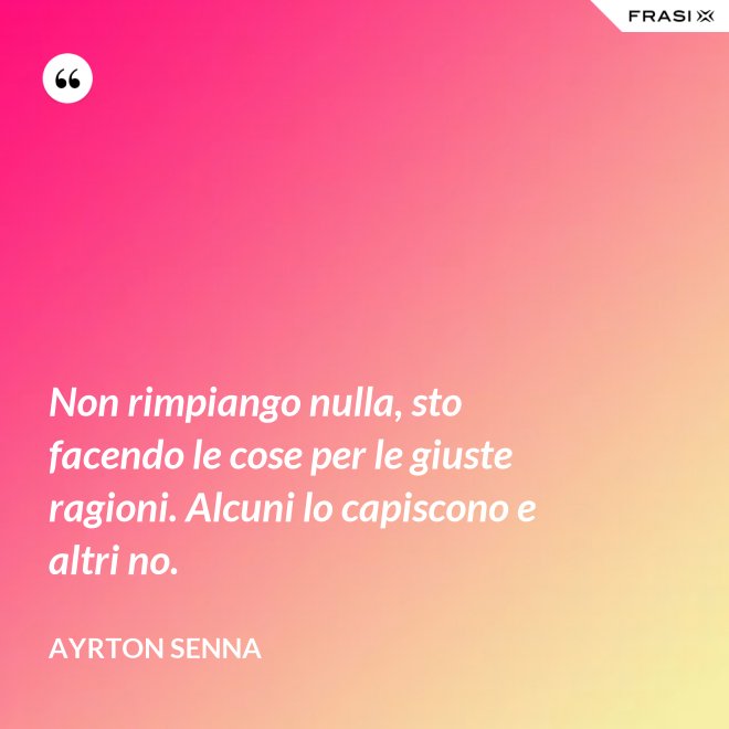 Non rimpiango nulla, sto facendo le cose per le giuste ragioni. Alcuni lo capiscono e altri no. - Ayrton Senna
