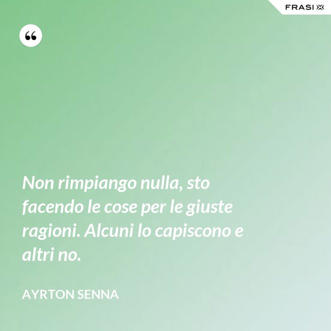 Non rimpiango nulla, sto facendo le cose per le giuste ragioni. Alcuni lo capiscono e altri no. - Ayrton Senna