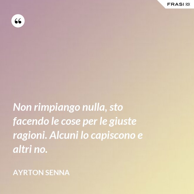 Non rimpiango nulla, sto facendo le cose per le giuste ragioni. Alcuni lo capiscono e altri no. - Ayrton Senna