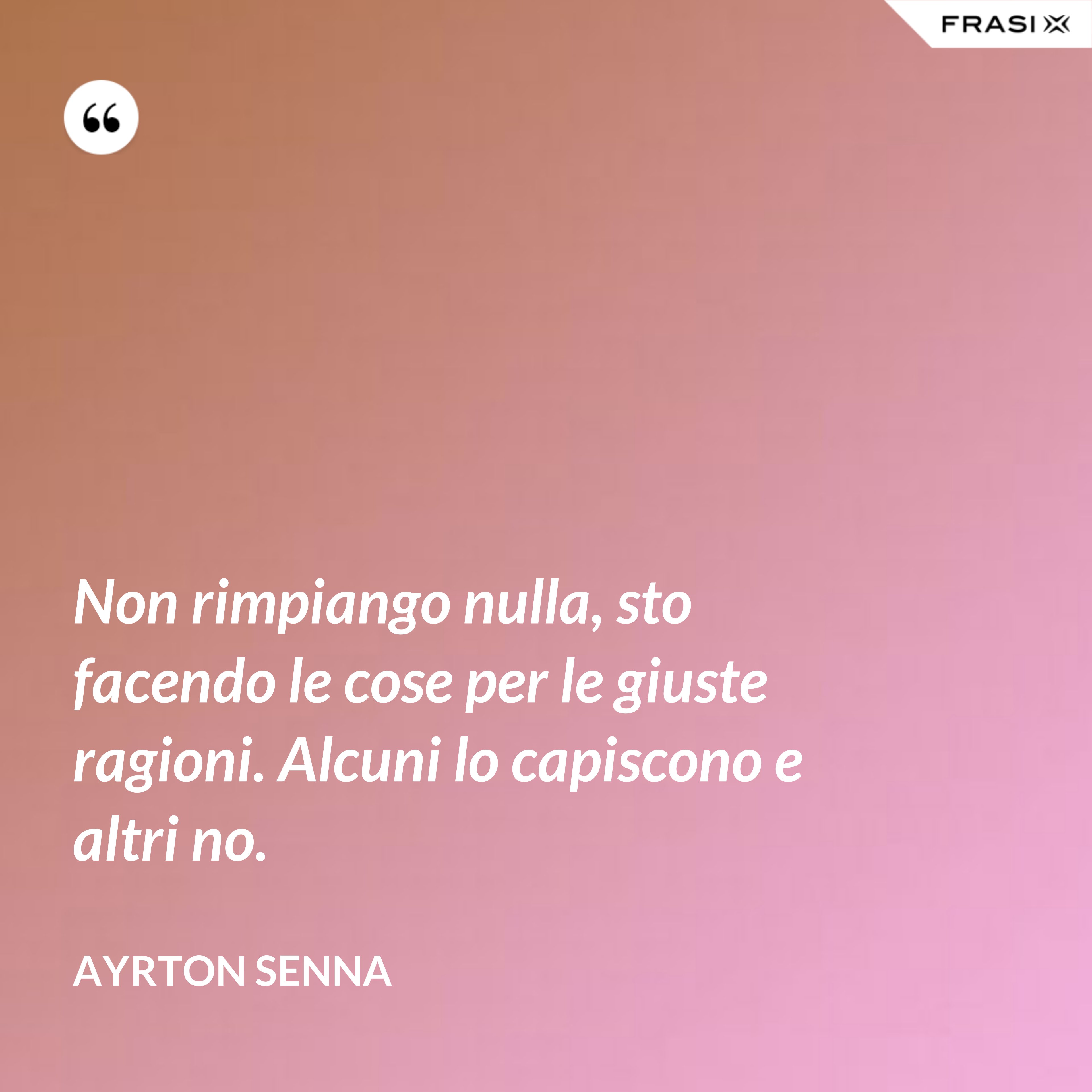 Non rimpiango nulla, sto facendo le cose per le giuste ragioni. Alcuni lo capiscono e altri no. - Ayrton Senna