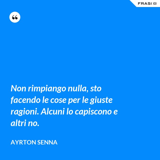 Non rimpiango nulla, sto facendo le cose per le giuste ragioni. Alcuni lo capiscono e altri no. - Ayrton Senna