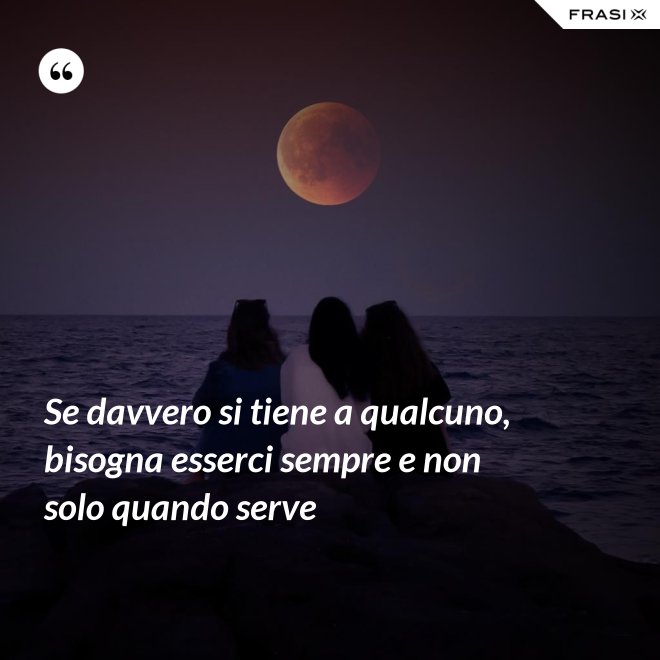 Se davvero si tiene a qualcuno, bisogna esserci sempre e non solo quando serve - Anonimo