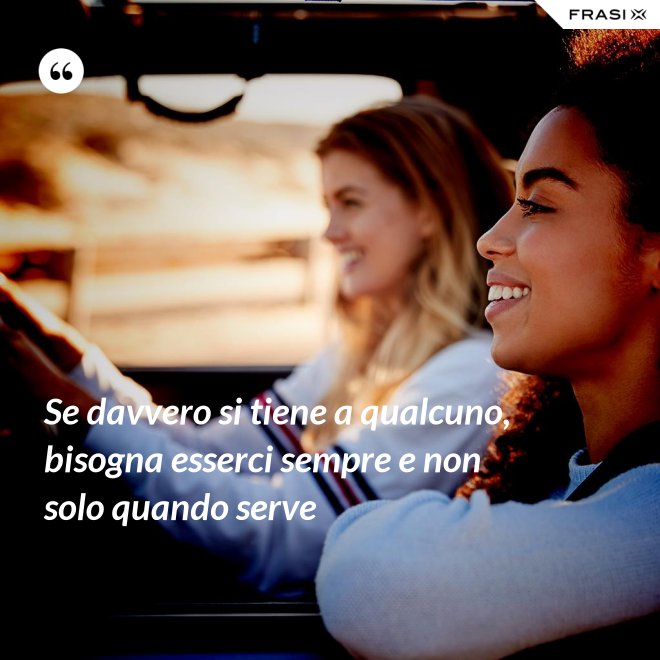 Se davvero si tiene a qualcuno, bisogna esserci sempre e non solo quando serve - Anonimo