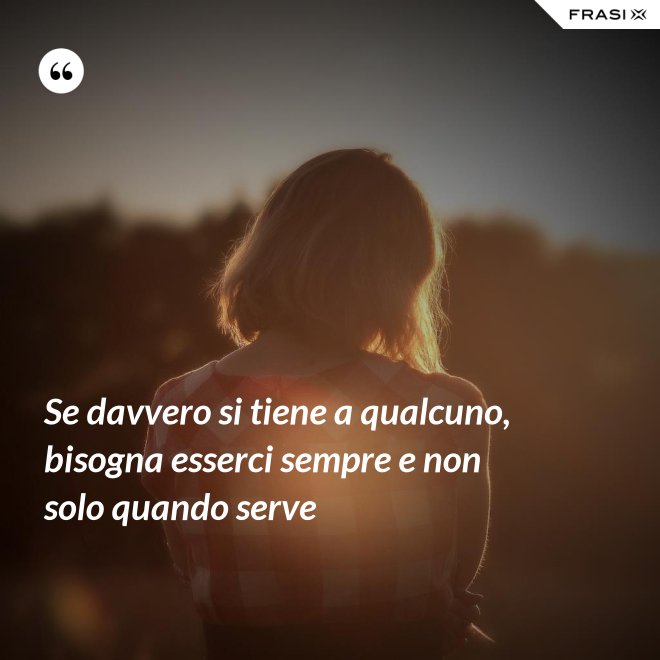 Se davvero si tiene a qualcuno, bisogna esserci sempre e non solo quando serve - Anonimo