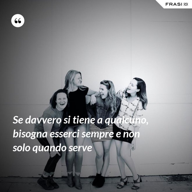 Se davvero si tiene a qualcuno, bisogna esserci sempre e non solo quando serve - Anonimo