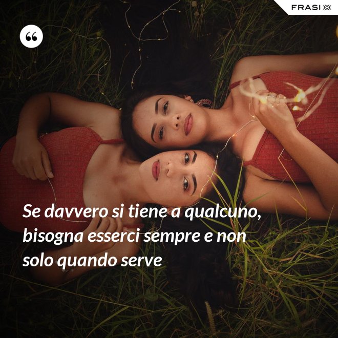 Se davvero si tiene a qualcuno, bisogna esserci sempre e non solo quando serve - Anonimo