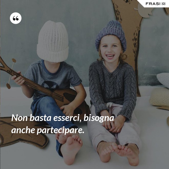 Non basta esserci, bisogna anche partecipare. - Anonimo
