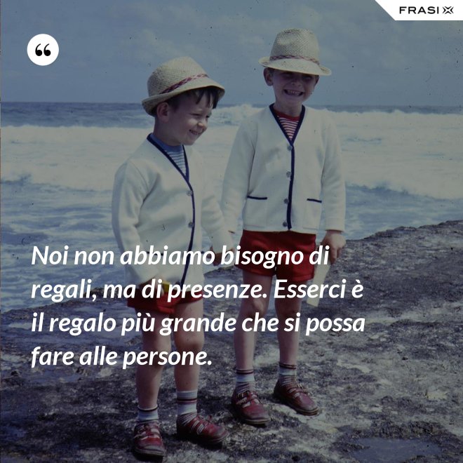 Noi non abbiamo bisogno di regali, ma di presenze. Esserci è il regalo più grande che si possa fare alle persone. - Anonimo