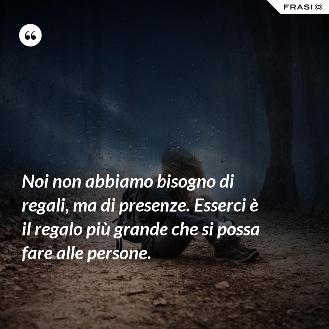 Noi non abbiamo bisogno di regali, ma di presenze. Esserci è il regalo più grande che si possa fare alle persone. - Anonimo