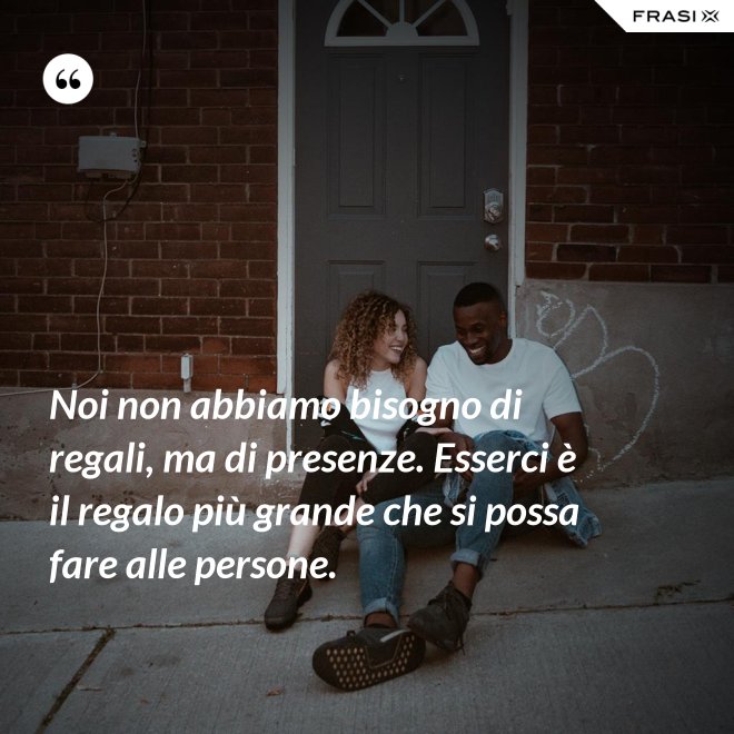 Noi non abbiamo bisogno di regali, ma di presenze. Esserci è il regalo più grande che si possa fare alle persone. - Anonimo