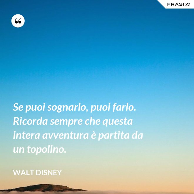 Se puoi sognarlo, puoi farlo. Ricorda sempre che questa intera avventura è partita da un topolino. - Walt Disney