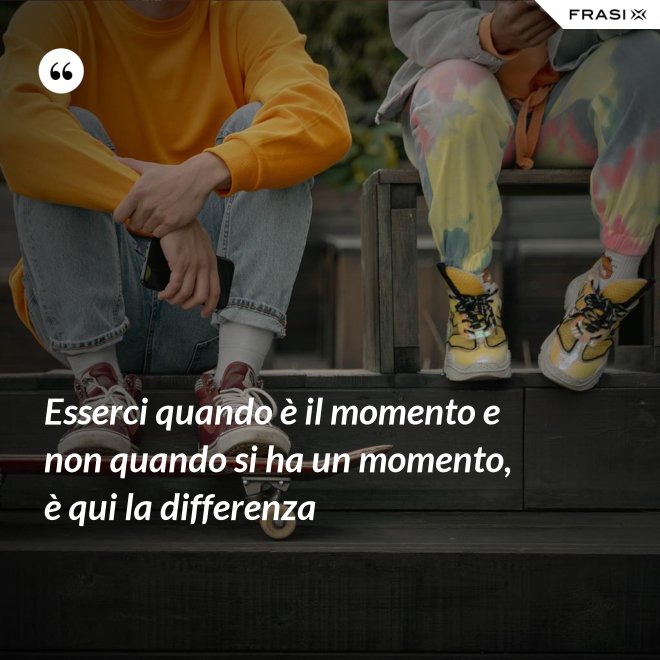 Esserci quando è il momento e non quando si ha un momento, è qui la differenza - Anonimo