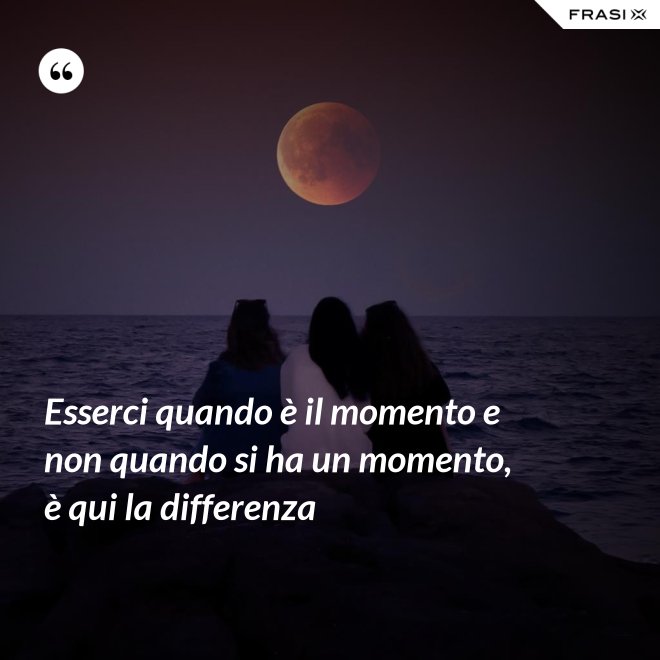 Esserci quando è il momento e non quando si ha un momento, è qui la differenza - Anonimo
