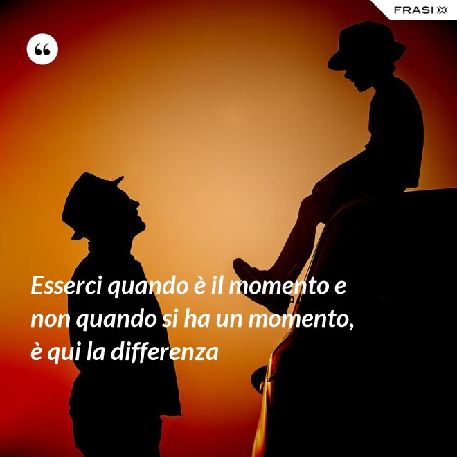 Esserci quando è il momento e non quando si ha un momento, è qui la differenza - Anonimo