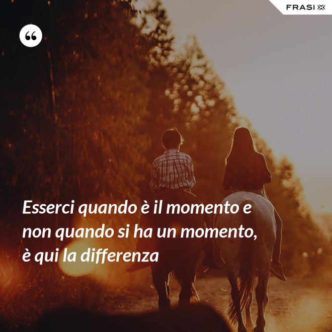 Esserci quando è il momento e non quando si ha un momento, è qui la differenza - Anonimo