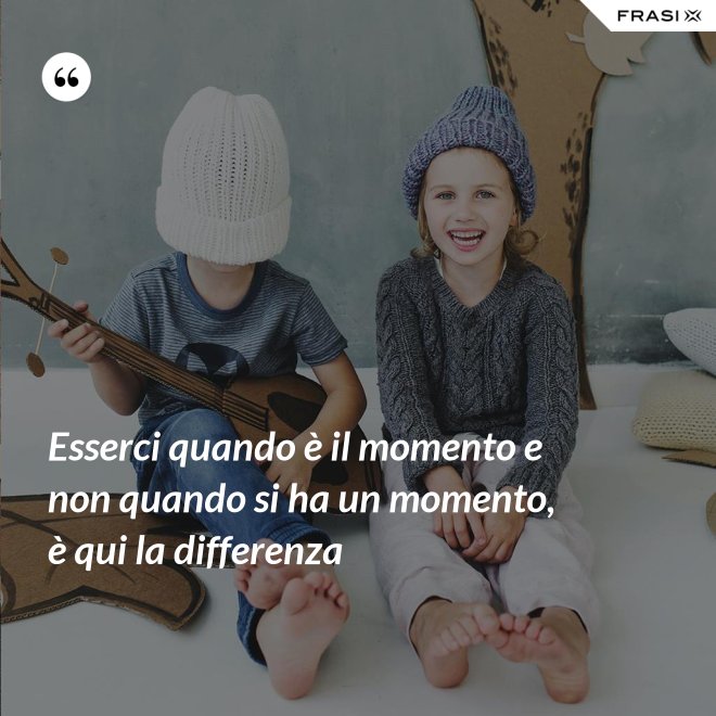 Esserci quando è il momento e non quando si ha un momento, è qui la differenza - Anonimo