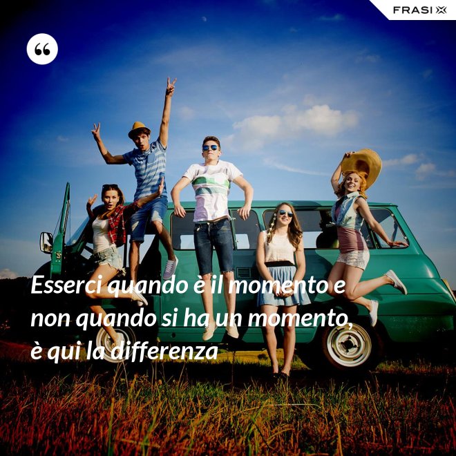 Esserci quando è il momento e non quando si ha un momento, è qui la differenza - Anonimo