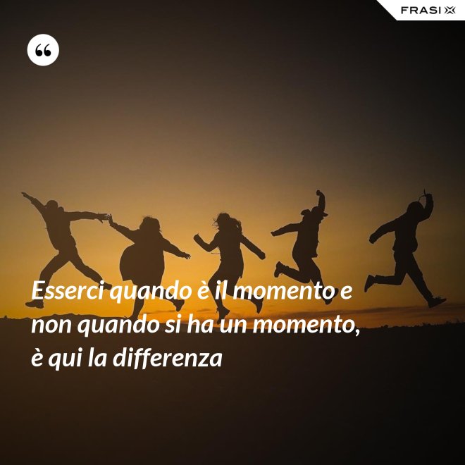 Esserci quando è il momento e non quando si ha un momento, è qui la differenza - Anonimo