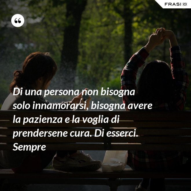 Di una persona non bisogna solo innamorarsi, bisogna avere la pazienza e la voglia di prendersene cura. Di esserci. Sempre - Anonimo