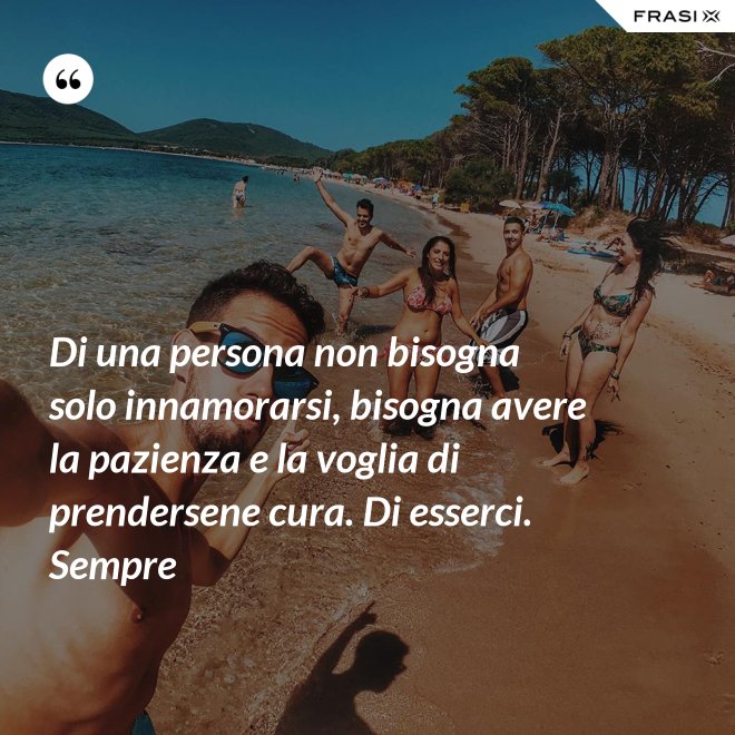 Di una persona non bisogna solo innamorarsi, bisogna avere la pazienza e la voglia di prendersene cura. Di esserci. Sempre - Anonimo
