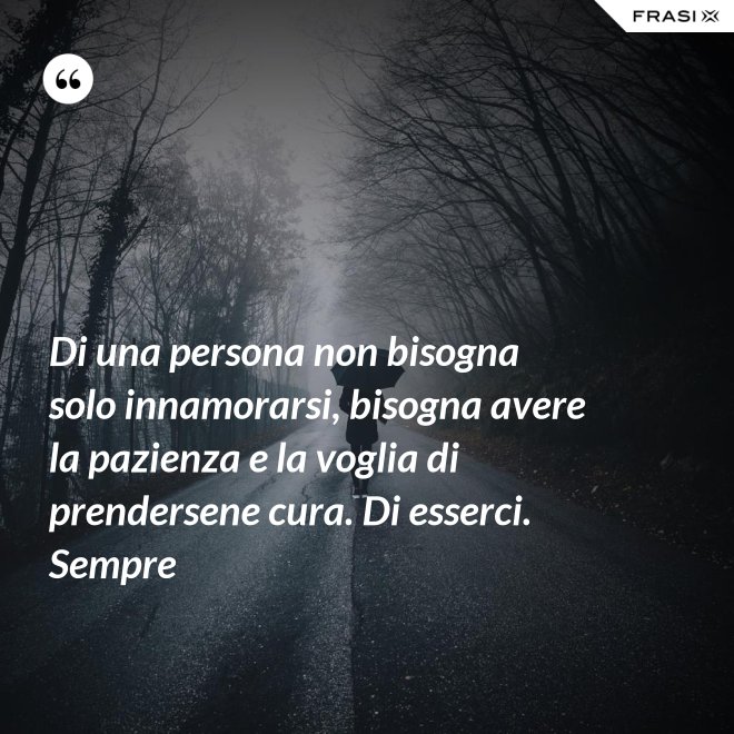 Di una persona non bisogna solo innamorarsi, bisogna avere la pazienza e la voglia di prendersene cura. Di esserci. Sempre - Anonimo