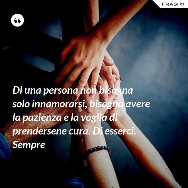 Di una persona non bisogna solo innamorarsi, bisogna avere la pazienza e la voglia di prendersene cura. Di esserci. Sempre - Anonimo
