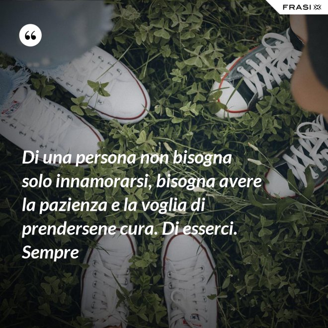 Di una persona non bisogna solo innamorarsi, bisogna avere la pazienza e la voglia di prendersene cura. Di esserci. Sempre - Anonimo