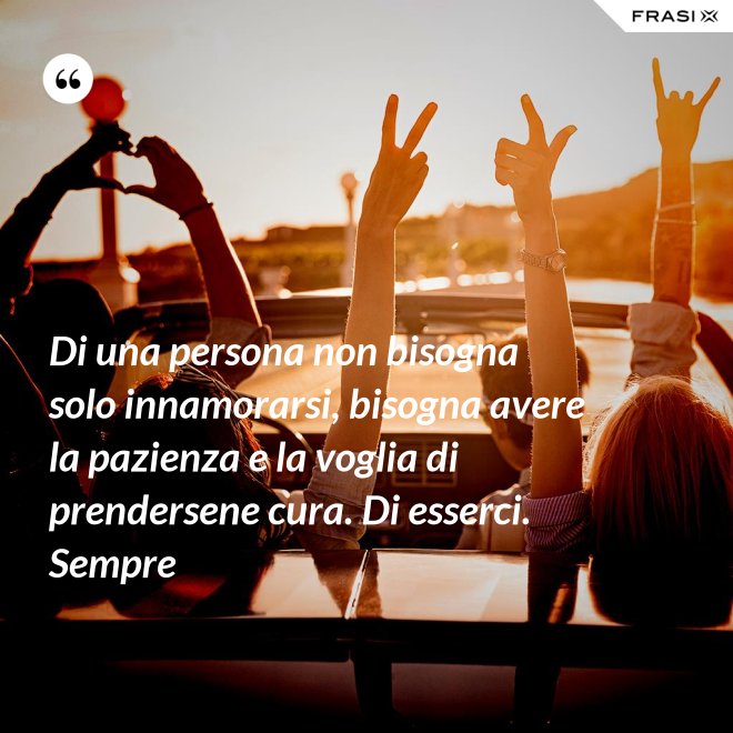 Di una persona non bisogna solo innamorarsi, bisogna avere la pazienza e la voglia di prendersene cura. Di esserci. Sempre - Anonimo