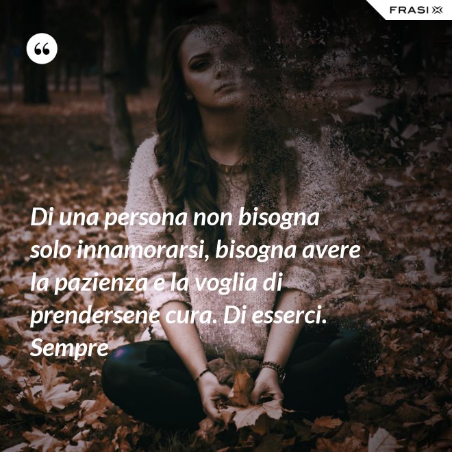 Di una persona non bisogna solo innamorarsi, bisogna avere la pazienza e la voglia di prendersene cura. Di esserci. Sempre - Anonimo