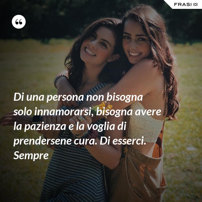 Di una persona non bisogna solo innamorarsi, bisogna avere la pazienza e la voglia di prendersene cura. Di esserci. Sempre - Anonimo