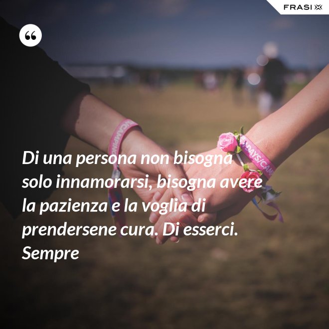 Di una persona non bisogna solo innamorarsi, bisogna avere la pazienza e la voglia di prendersene cura. Di esserci. Sempre - Anonimo