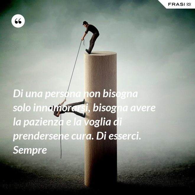 Di una persona non bisogna solo innamorarsi, bisogna avere la pazienza e la voglia di prendersene cura. Di esserci. Sempre - Anonimo