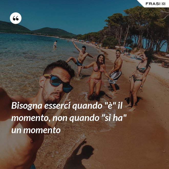 Bisogna esserci quando "è" il momento, non quando "si ha" un momento - Anonimo