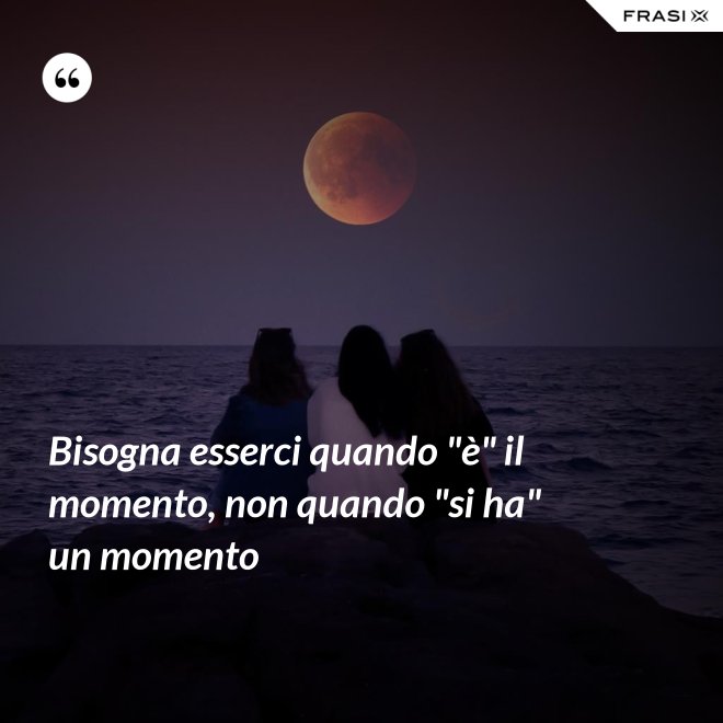 Bisogna esserci quando "è" il momento, non quando "si ha" un momento - Anonimo