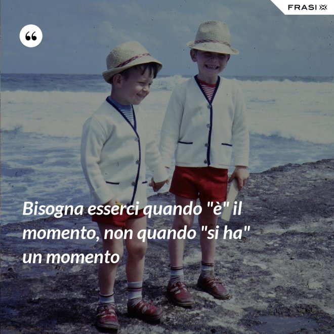 Bisogna esserci quando "è" il momento, non quando "si ha" un momento - Anonimo