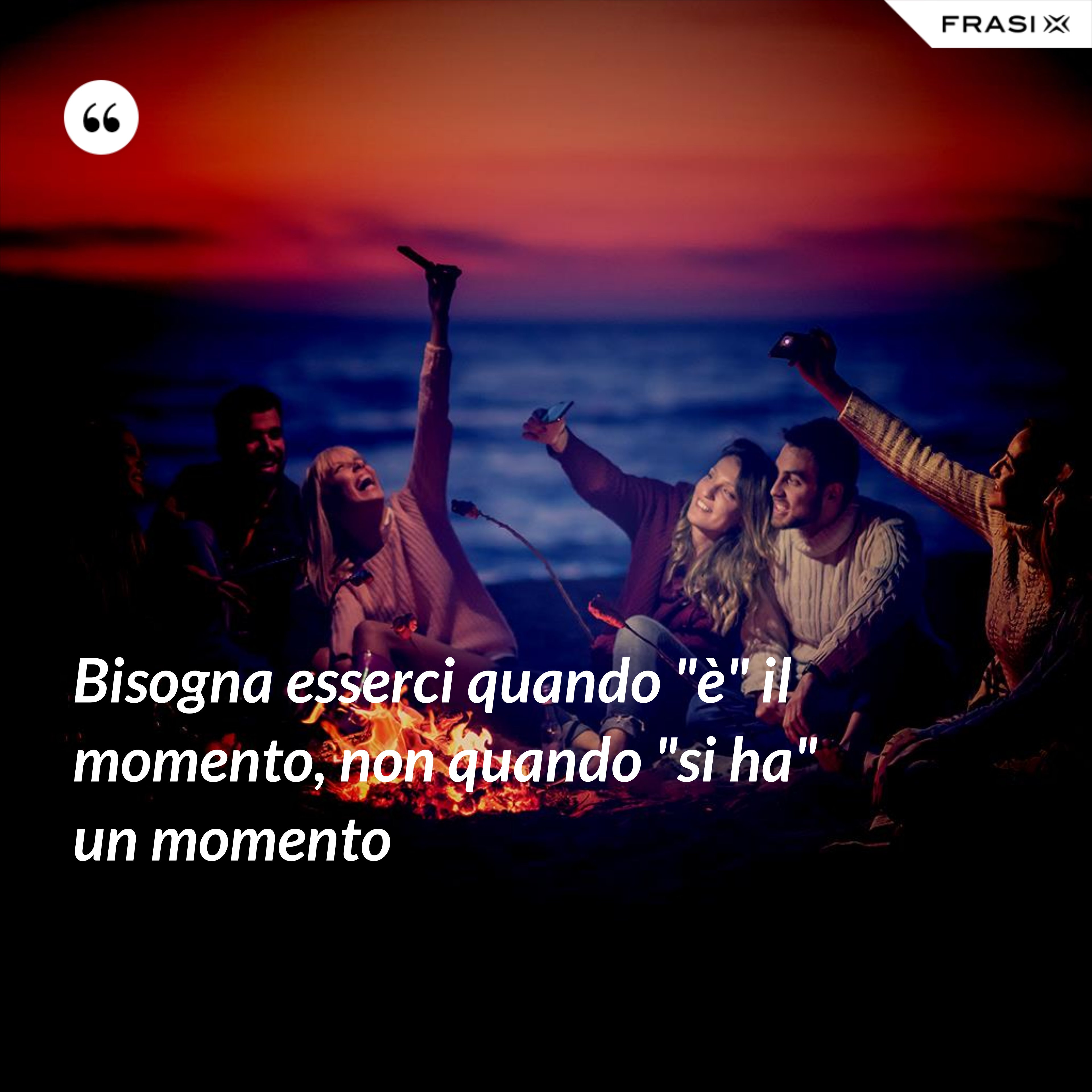 Bisogna esserci quando "è" il momento, non quando "si ha" un momento - Anonimo