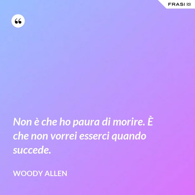 Non è che ho paura di morire. È che non vorrei esserci quando succede. - Woody Allen