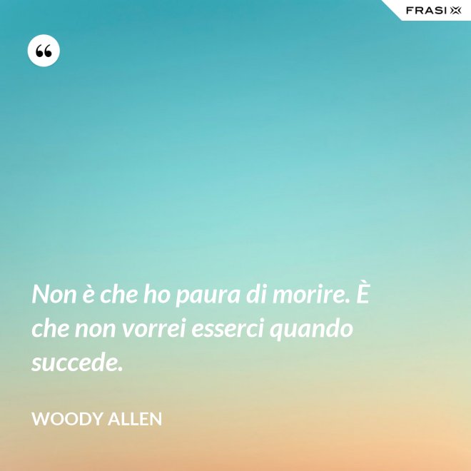 Non è che ho paura di morire. È che non vorrei esserci quando succede. - Woody Allen