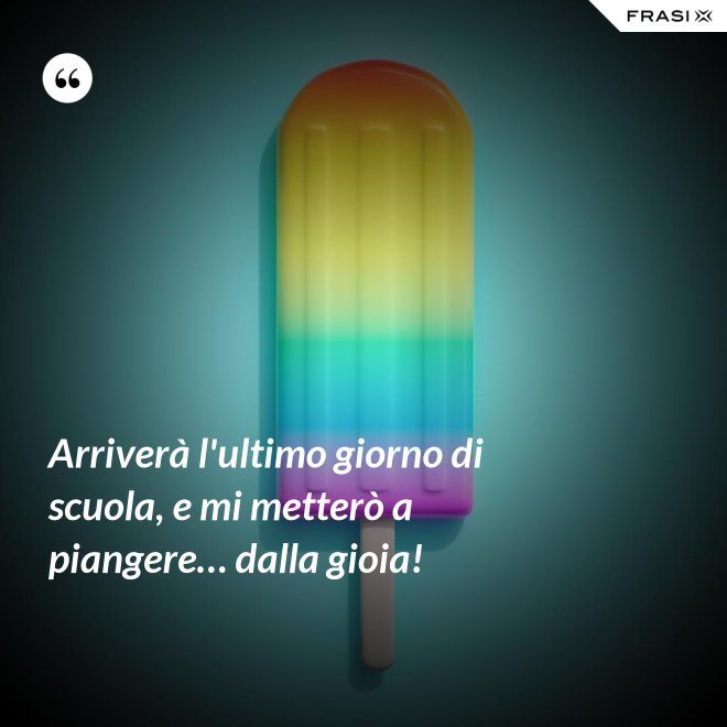 Arriverà l'ultimo giorno di scuola, e mi metterò a piangere… dalla gioia! - Anonimo