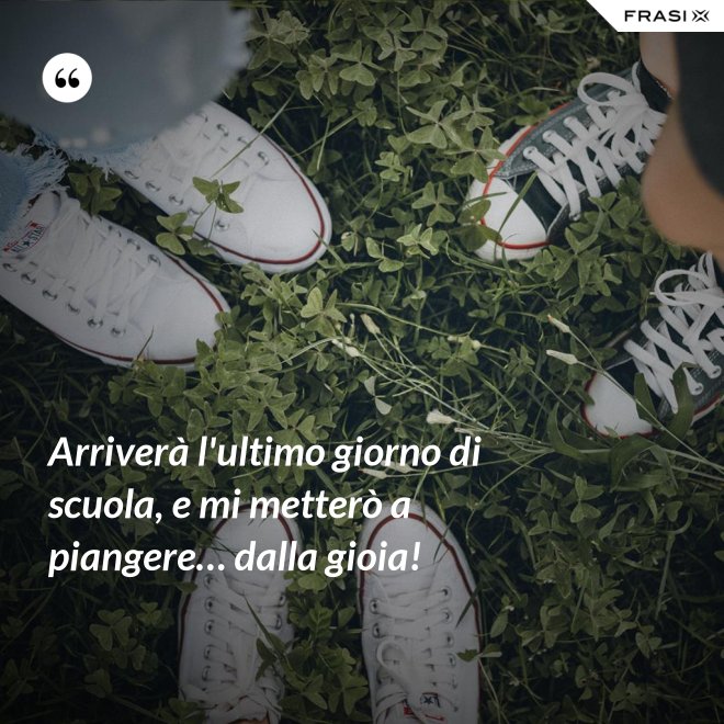Arriverà l'ultimo giorno di scuola, e mi metterò a piangere… dalla gioia! - Anonimo
