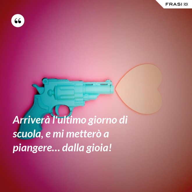 Arriverà l'ultimo giorno di scuola, e mi metterò a piangere… dalla gioia! - Anonimo