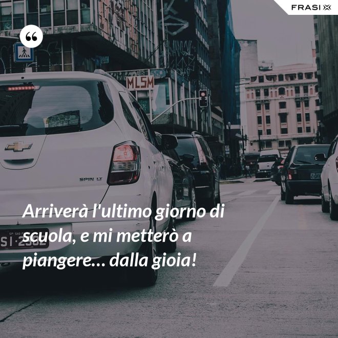 Arriverà l'ultimo giorno di scuola, e mi metterò a piangere… dalla gioia! - Anonimo