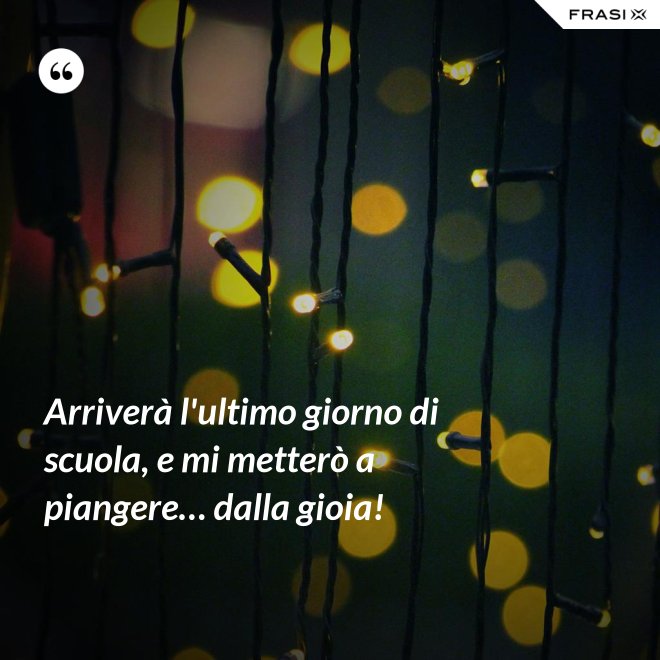 Arriverà l'ultimo giorno di scuola, e mi metterò a piangere… dalla gioia! - Anonimo