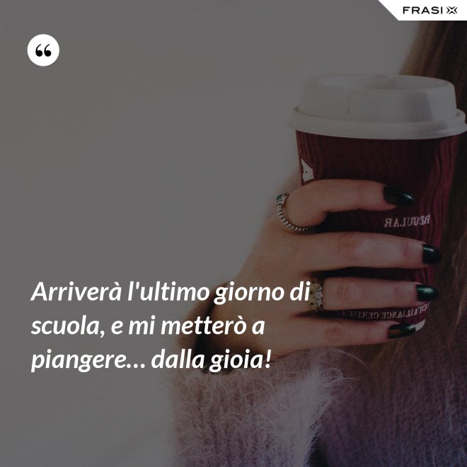 Arriverà l'ultimo giorno di scuola, e mi metterò a piangere… dalla gioia! - Anonimo