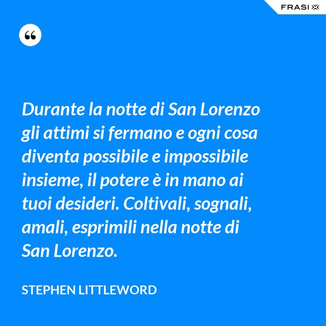 Durante la notte di San Lorenzo gli attimi si fermano e ogni cosa diventa possibile e impossibile insieme, il potere è in mano ai tuoi desideri. Coltivali, sognali, amali, esprimili nella notte di San Lorenzo. - Stephen Littleword